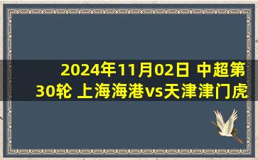 2024年11月02日 中超第30轮 上海海港vs天津津门虎 全场录像